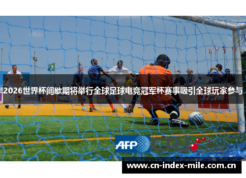 2026世界杯间歇期将举行全球足球电竞冠军杯赛事吸引全球玩家参与