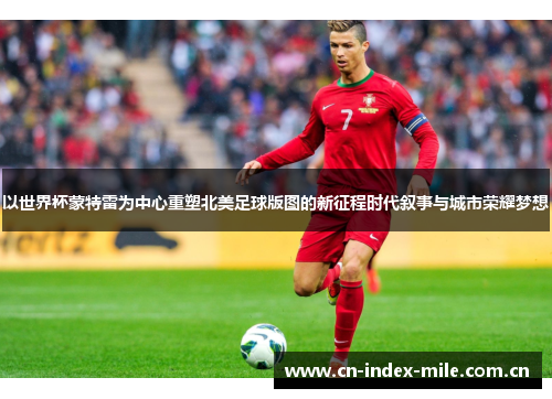 以世界杯蒙特雷为中心重塑北美足球版图的新征程时代叙事与城市荣耀梦想